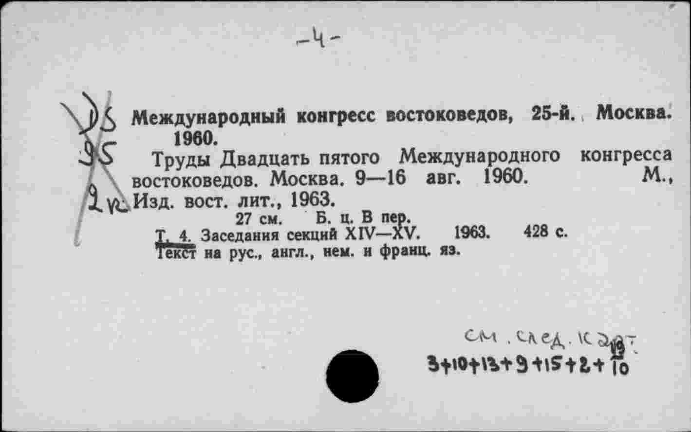 ﻿Международный конгресс востоковедов, 25-й. Москва. 1960.
Труды Двадцать пятого Международного конгресса востоковедов. Москва. 9—16 авг. 1960.	М.,
Изд. вост, лит., 1963.
27 см. Б. ц. В пер.
Т, 4. Заседания секций XIV—XV.	1963.	428 с.
ТекЁг на рус., англ., нем. и франц, яз.
см . С\ед.
Го